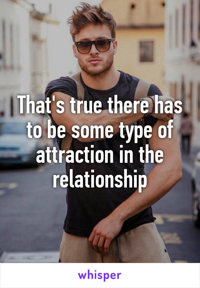 That's true there has to be some type of attraction in the relationship