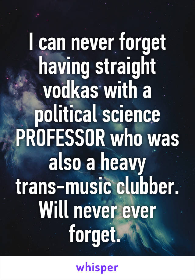 I can never forget having straight vodkas with a political science PROFESSOR who was also a heavy trans-music clubber. Will never ever forget. 