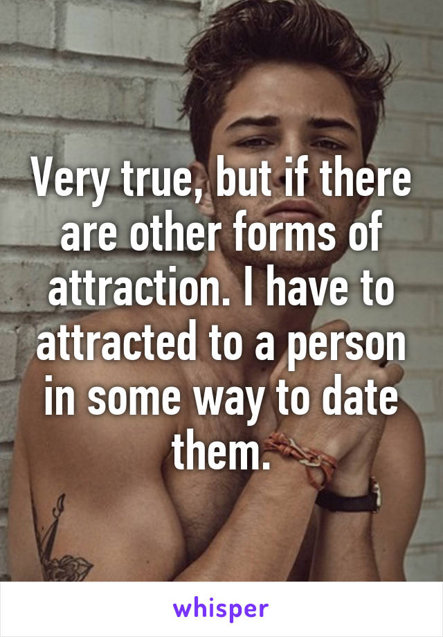 Very true, but if there are other forms of attraction. I have to attracted to a person in some way to date them.