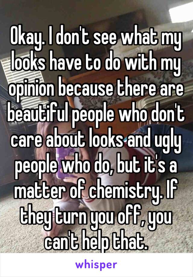 Okay. I don't see what my looks have to do with my opinion because there are beautiful people who don't care about looks and ugly people who do, but it's a matter of chemistry. If they turn you off, you can't help that.