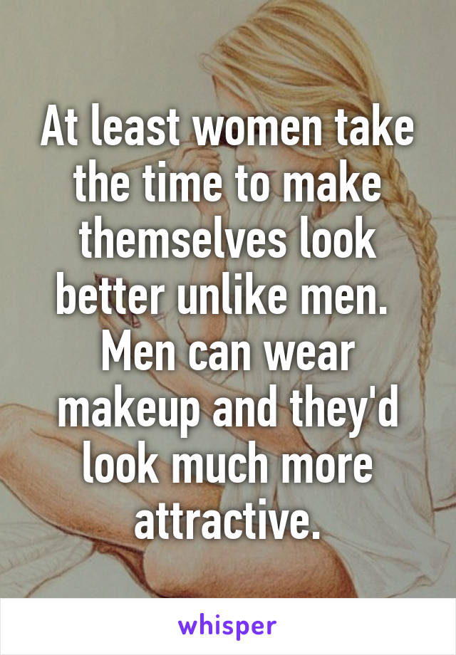 At least women take the time to make themselves look better unlike men.  Men can wear makeup and they'd look much more attractive.