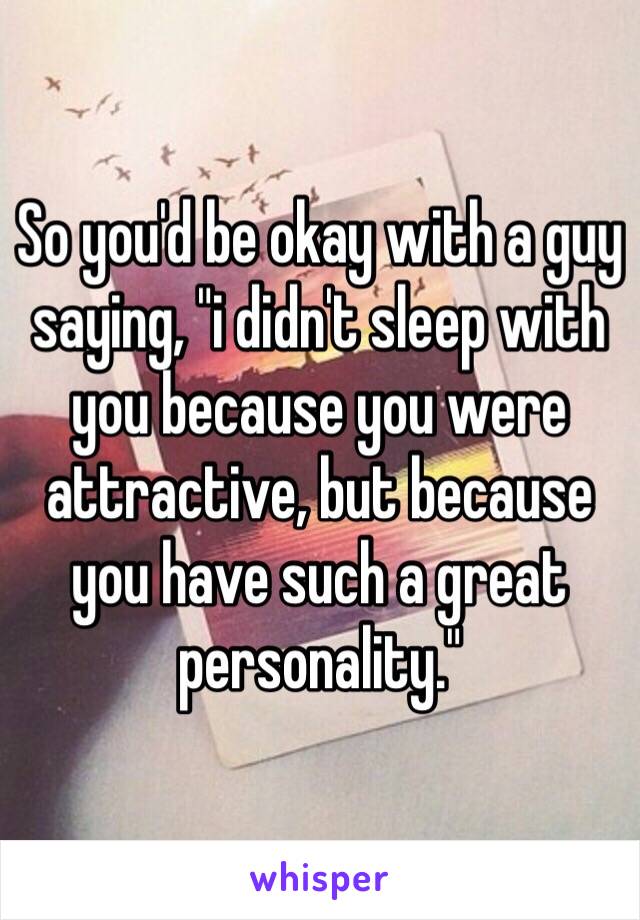 So you'd be okay with a guy saying, "i didn't sleep with you because you were attractive, but because you have such a great personality."