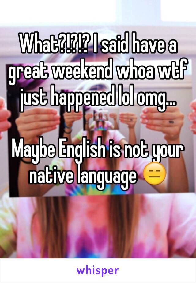 What?!?!? I said have a great weekend whoa wtf just happened lol omg...

Maybe English is not your native language 😑