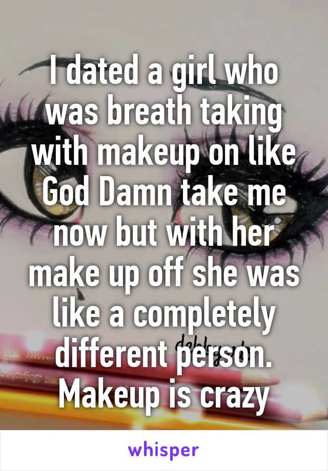 I dated a girl who was breath taking with makeup on like God Damn take me now but with her make up off she was like a completely different person. Makeup is crazy