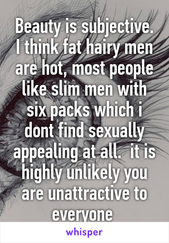 Beauty is subjective. I think fat hairy men are hot, most people like slim men with six packs which i dont find sexually appealing at all.  it is highly unlikely you are unattractive to everyone 