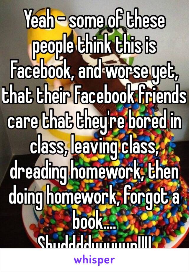 Yeah - some of these people think this is Facebook, and worse yet, that their Facebook friends care that they're bored in class, leaving class, dreading homework, then doing homework, forgot a book....
Shudddduuuuup!!!!
