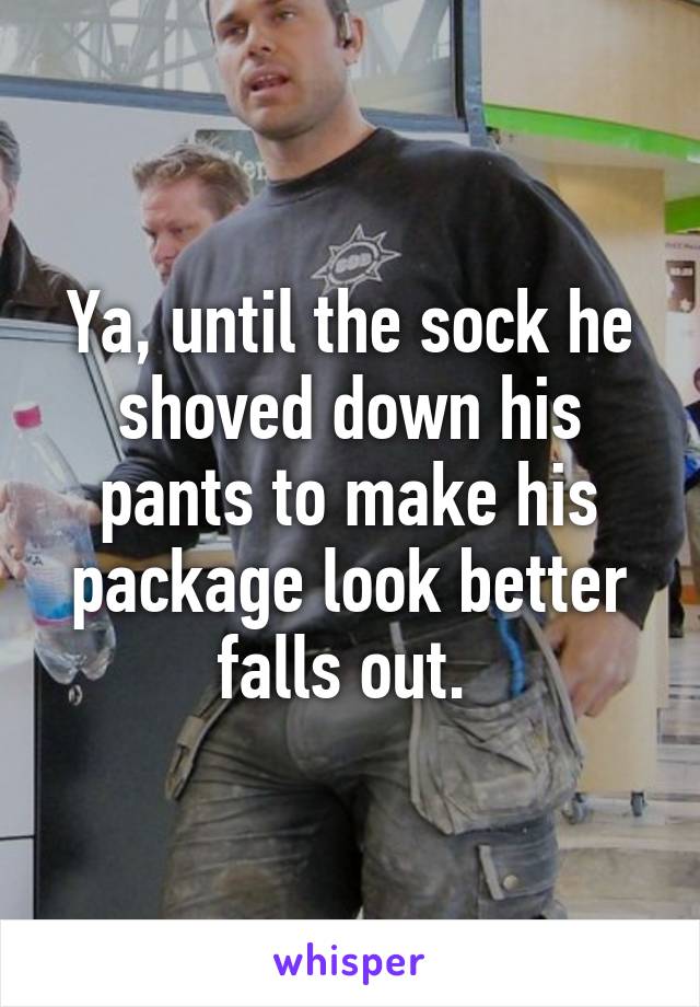 Ya, until the sock he shoved down his pants to make his package look better falls out. 