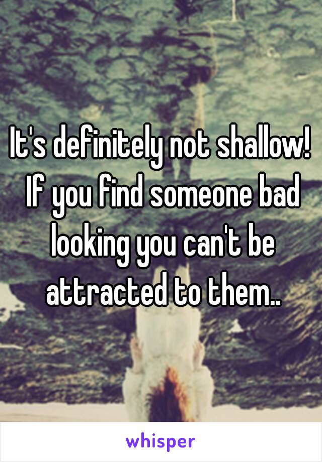 It's definitely not shallow! If you find someone bad looking you can't be attracted to them..