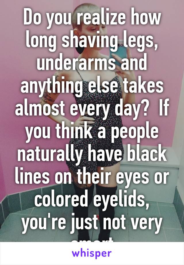 Do you realize how long shaving legs, underarms and anything else takes almost every day?  If you think a people naturally have black lines on their eyes or colored eyelids, you're just not very smart