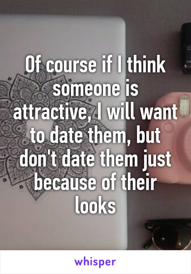 Of course if I think someone is attractive, I will want to date them, but don't date them just because of their looks