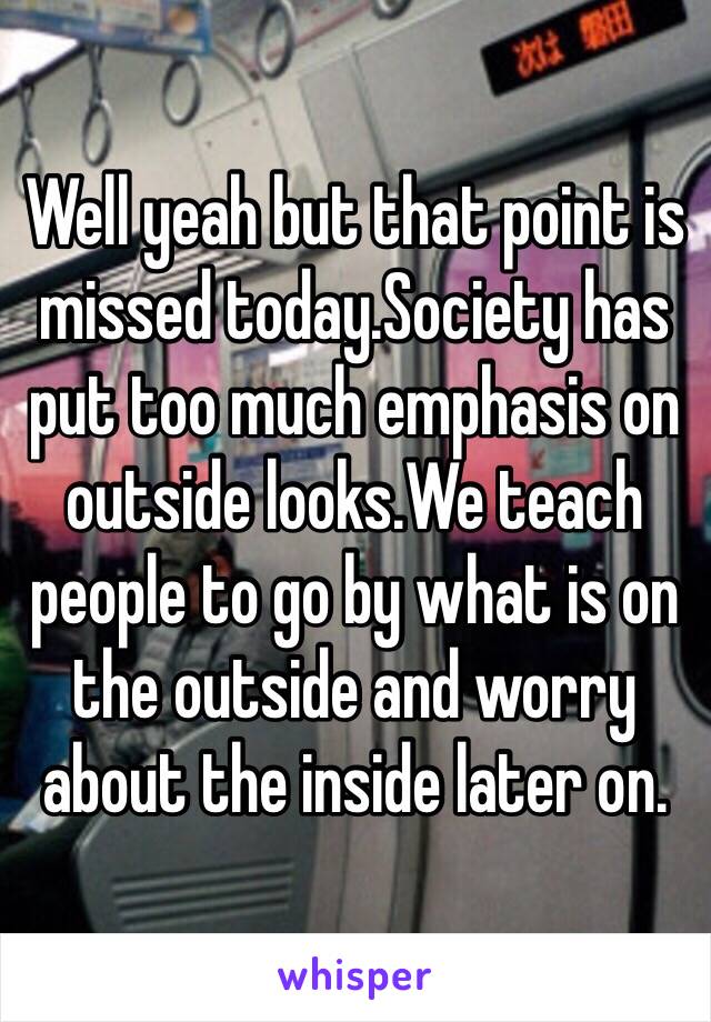 Well yeah but that point is missed today.Society has put too much emphasis on outside looks.We teach people to go by what is on the outside and worry about the inside later on.