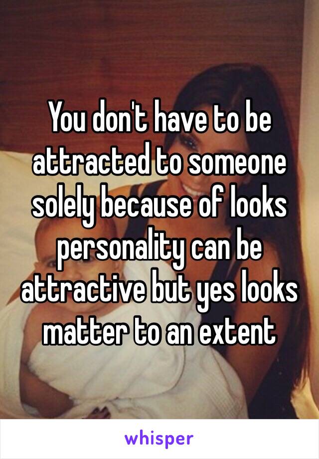 You don't have to be attracted to someone solely because of looks personality can be attractive but yes looks matter to an extent 