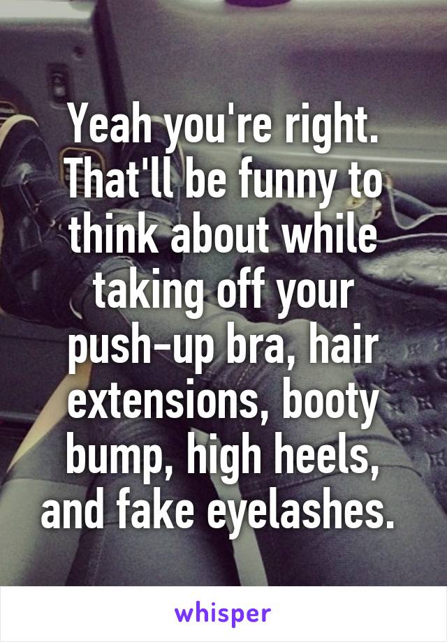 Yeah you're right. That'll be funny to think about while taking off your push-up bra, hair extensions, booty bump, high heels, and fake eyelashes. 