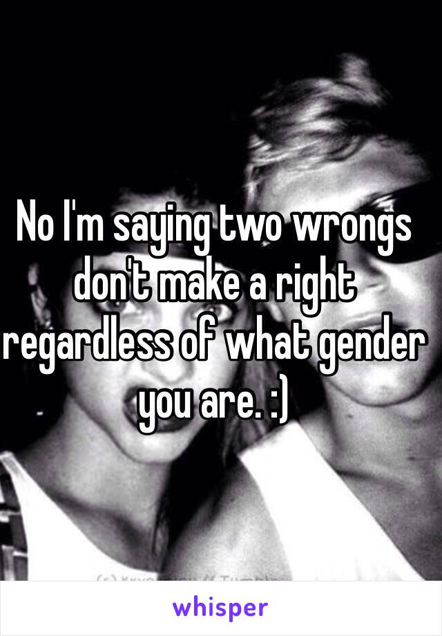 No I'm saying two wrongs don't make a right regardless of what gender you are. :)