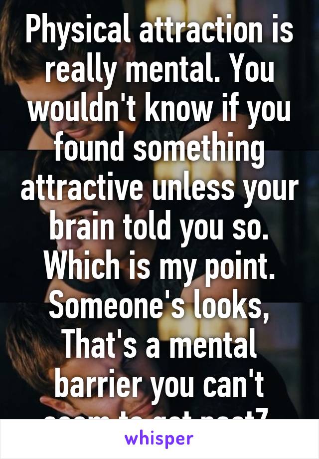 Physical attraction is really mental. You wouldn't know if you found something attractive unless your brain told you so. Which is my point. Someone's looks, That's a mental barrier you can't seem to get pastZ 