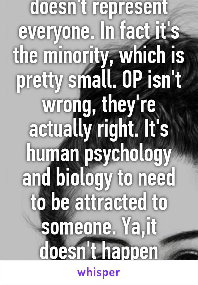 Your one instance doesn't represent everyone. In fact it's the minority, which is pretty small. OP isn't wrong, they're actually right. It's human psychology and biology to need to be attracted to someone. Ya,it doesn't happen always but you can't shut them down