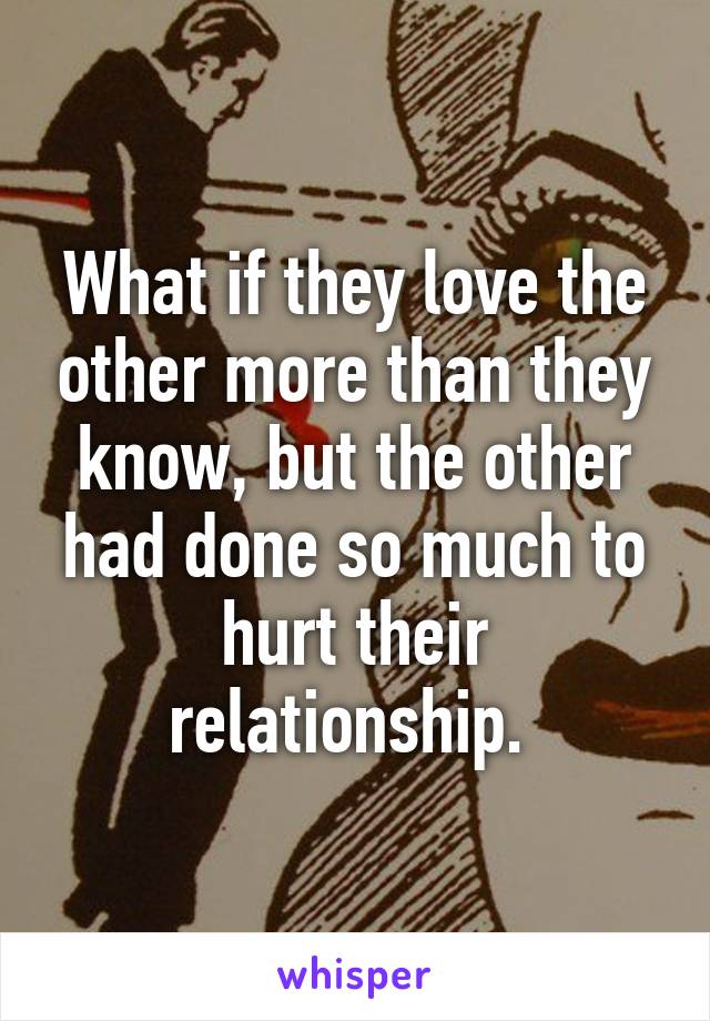 What if they love the other more than they know, but the other had done so much to hurt their relationship. 