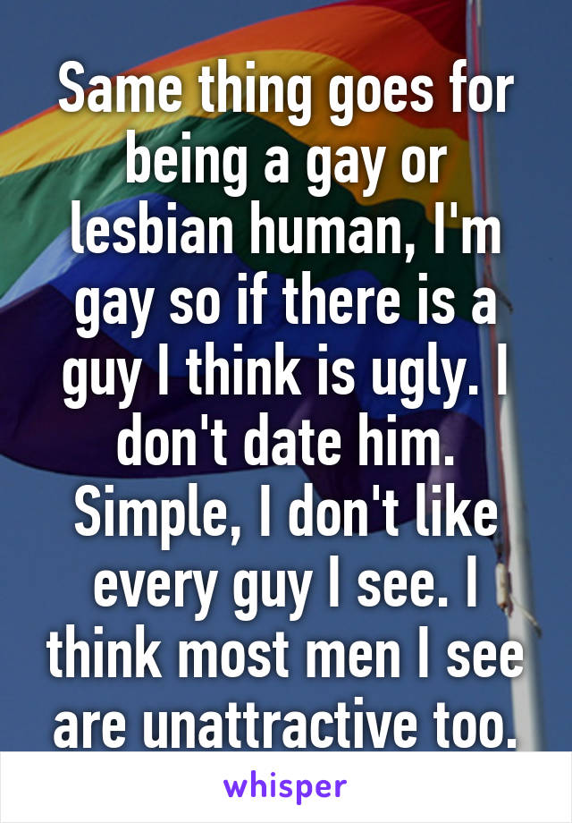 Same thing goes for being a gay or lesbian human, I'm gay so if there is a guy I think is ugly. I don't date him. Simple, I don't like every guy I see. I think most men I see are unattractive too.