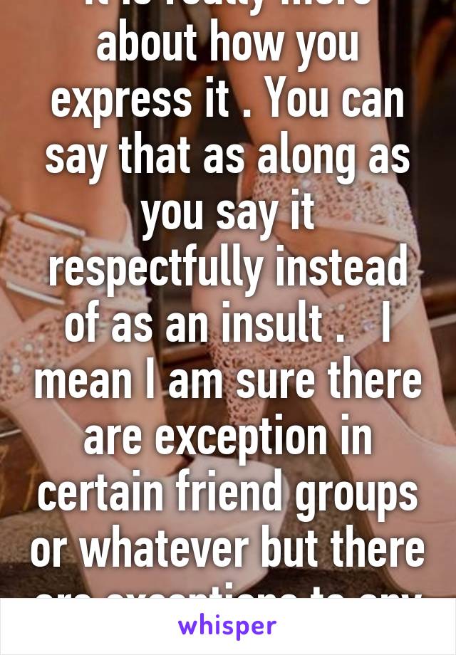 It is really more about how you express it . You can say that as along as you say it respectfully instead of as an insult .   I mean I am sure there are exception in certain friend groups or whatever but there are exceptions to any rule 