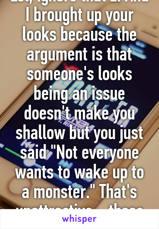 Lol, ignore that Z. And I brought up your looks because the argument is that someone's looks being an issue doesn't make you shallow but you just said "Not everyone wants to wake up to a monster." That's unattractive  , those words are ugly. 