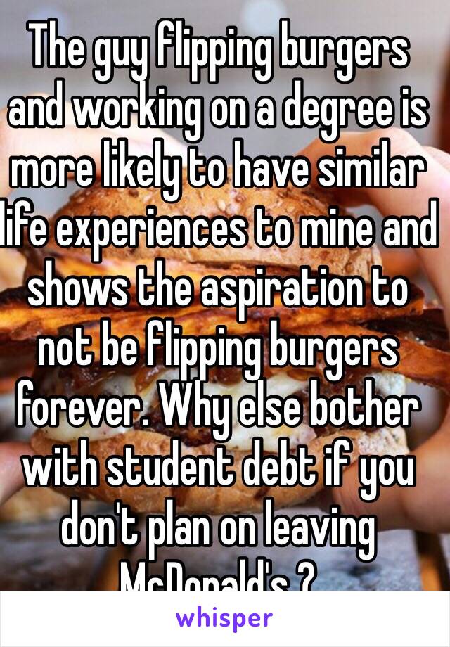 The guy flipping burgers and working on a degree is more likely to have similar life experiences to mine and shows the aspiration to not be flipping burgers forever. Why else bother with student debt if you don't plan on leaving McDonald's ?