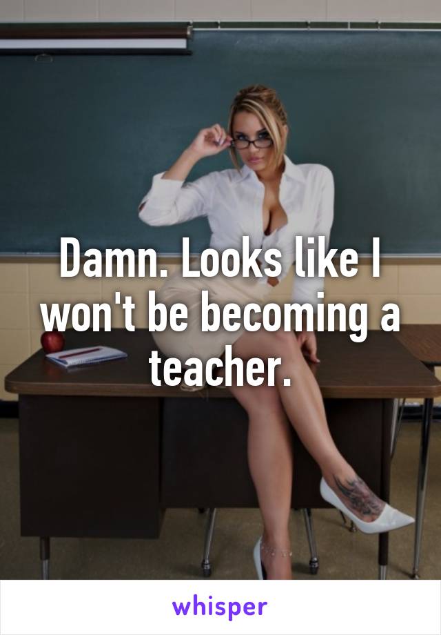 Damn. Looks like I won't be becoming a teacher.