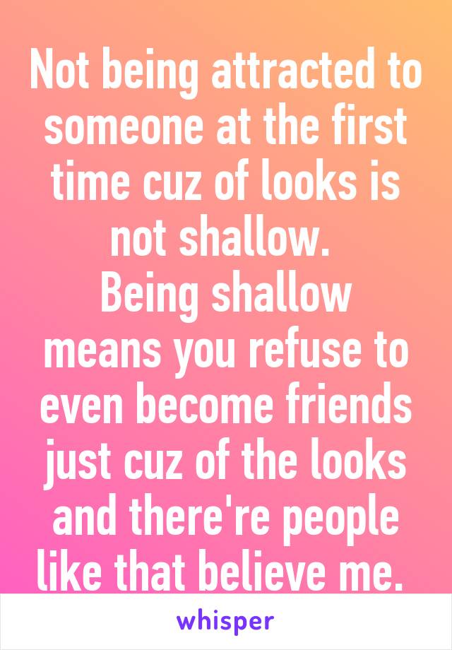 Not being attracted to someone at the first time cuz of looks is not shallow. 
Being shallow means you refuse to even become friends just cuz of the looks and there're people like that believe me. 