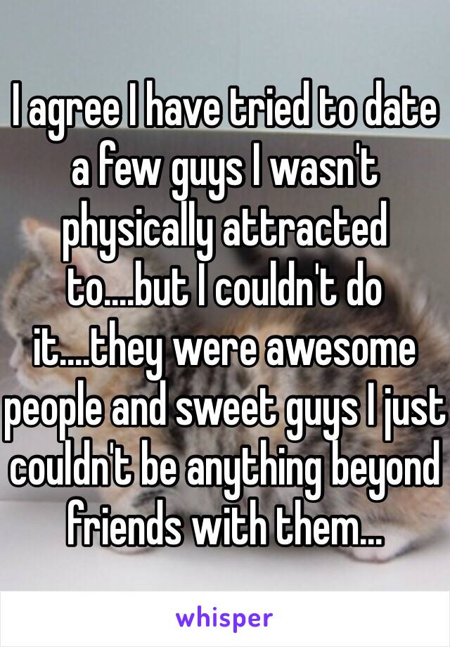 I agree I have tried to date a few guys I wasn't physically attracted to....but I couldn't do it....they were awesome people and sweet guys I just couldn't be anything beyond friends with them...