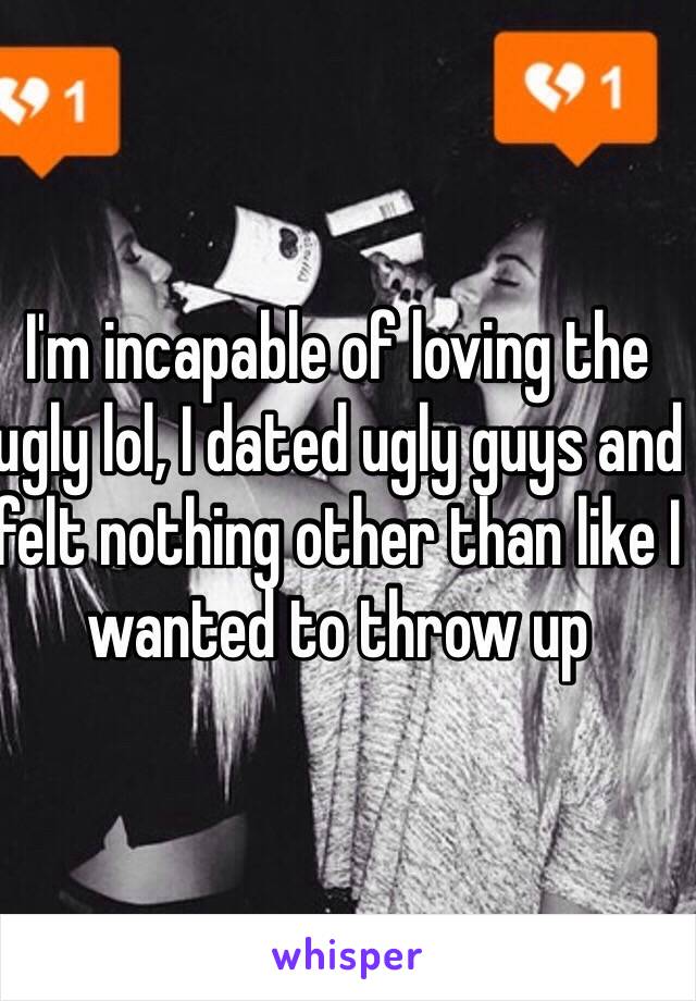 I'm incapable of loving the ugly lol, I dated ugly guys and felt nothing other than like I wanted to throw up