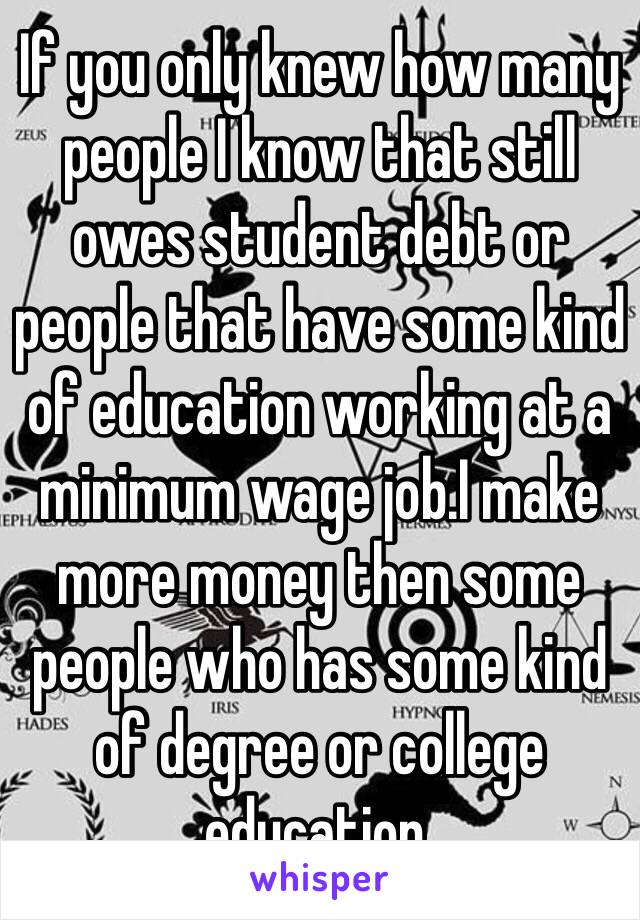 If you only knew how many people I know that still owes student debt or people that have some kind of education working at a minimum wage job.I make more money then some people who has some kind of degree or college education.