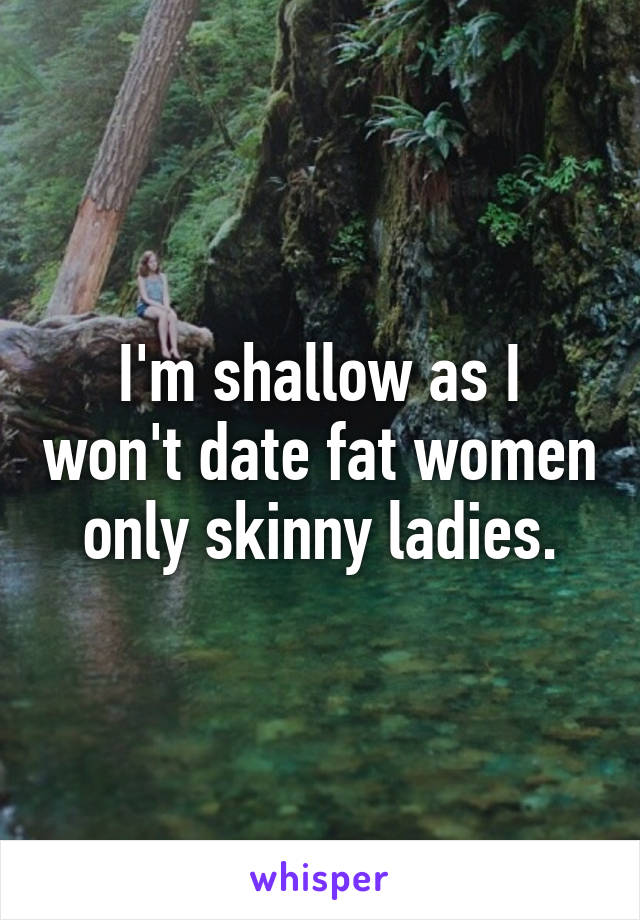 I'm shallow as I won't date fat women only skinny ladies.