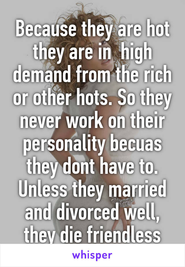 Because they are hot they are in  high demand from the rich or other hots. So they never work on their personality becuas they dont have to. Unless they married and divorced well, they die friendless