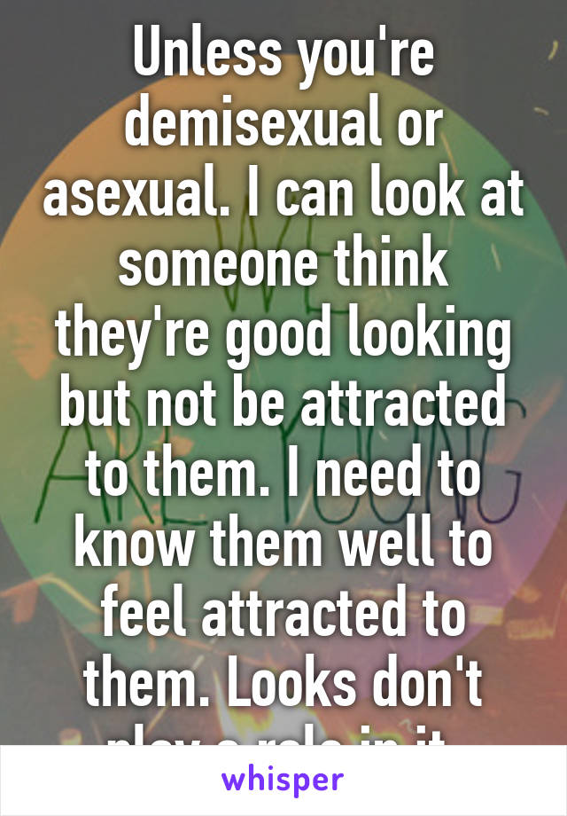 Unless you're demisexual or asexual. I can look at someone think they're good looking but not be attracted to them. I need to know them well to feel attracted to them. Looks don't play a role in it.