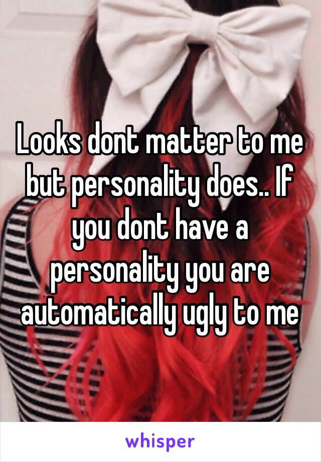 Looks dont matter to me but personality does.. If you dont have a personality you are automatically ugly to me