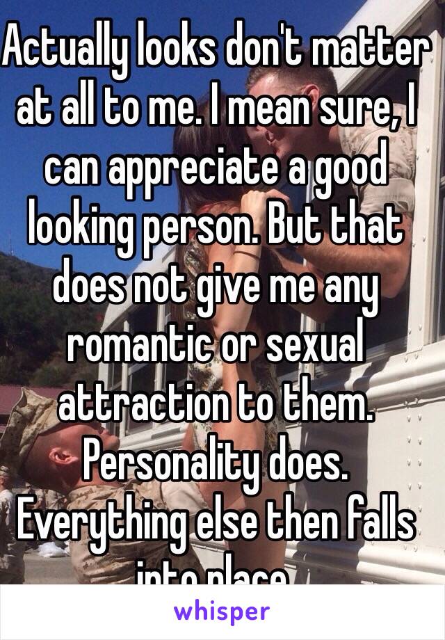 Actually looks don't matter at all to me. I mean sure, I can appreciate a good looking person. But that does not give me any romantic or sexual attraction to them. Personality does. Everything else then falls into place. 