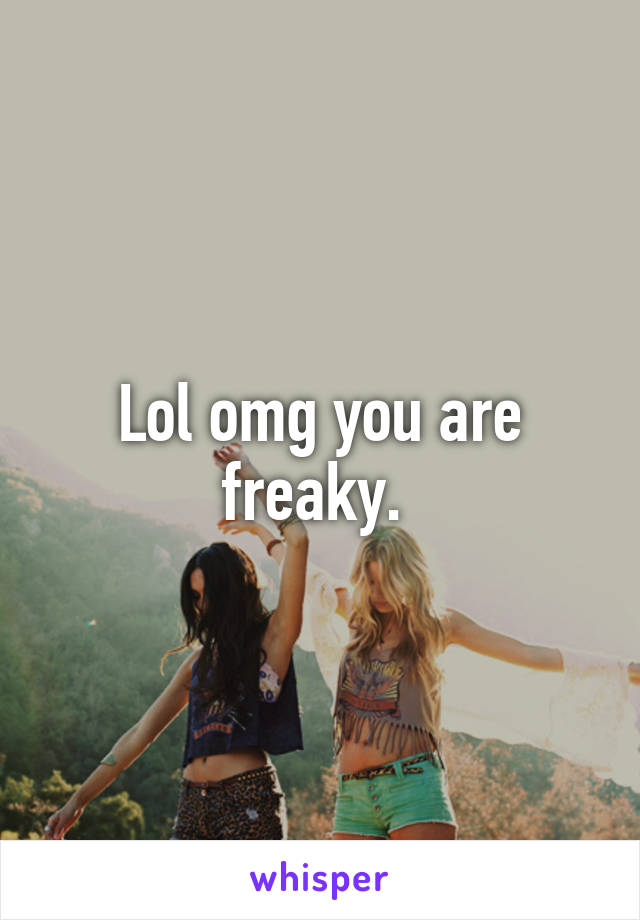 Lol omg you are freaky. 