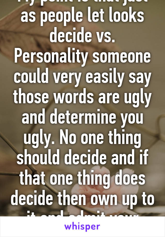 My point is that just as people let looks decide vs. Personality someone could very easily say those words are ugly and determine you ugly. No one thing should decide and if that one thing does decide then own up to it and admit your shallowness. 