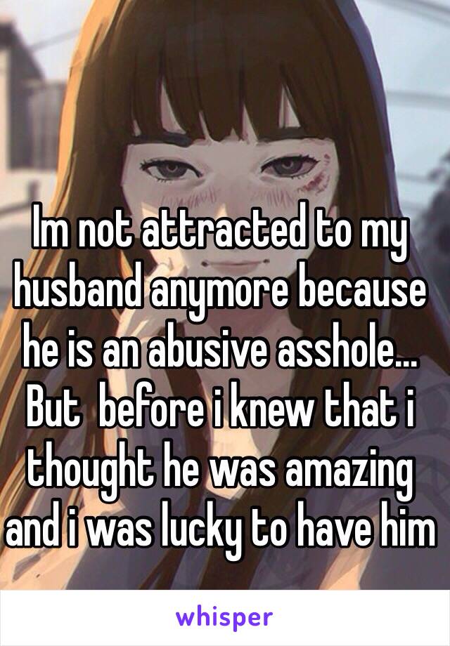 Im not attracted to my husband anymore because he is an abusive asshole... But  before i knew that i thought he was amazing and i was lucky to have him