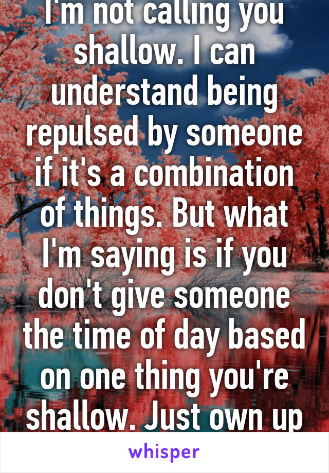 Don't get me wrong I'm not calling you shallow. I can understand being repulsed by someone if it's a combination of things. But what I'm saying is if you don't give someone the time of day based on one thing you're shallow. Just own up to it. Don't lie to yourself 