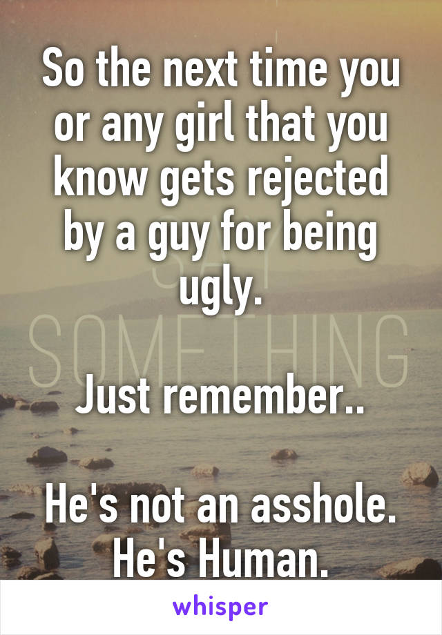 So the next time you or any girl that you know gets rejected by a guy for being ugly.

Just remember..

He's not an asshole. He's Human.