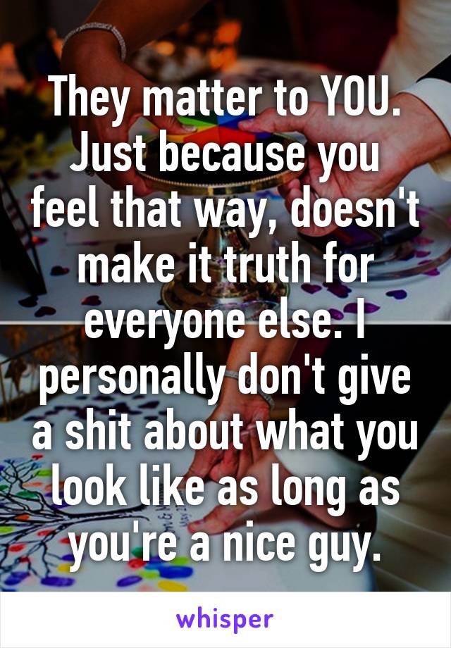 They matter to YOU.
Just because you feel that way, doesn't make it truth for everyone else. I personally don't give a shit about what you look like as long as you're a nice guy.