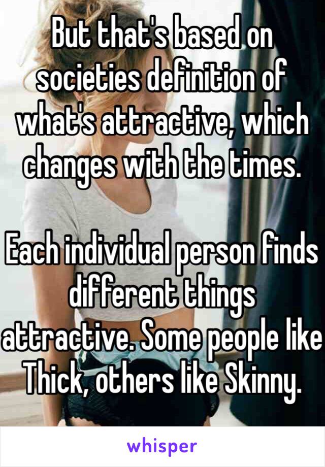 But that's based on societies definition of what's attractive, which changes with the times. 

Each individual person finds different things attractive. Some people like Thick, others like Skinny.