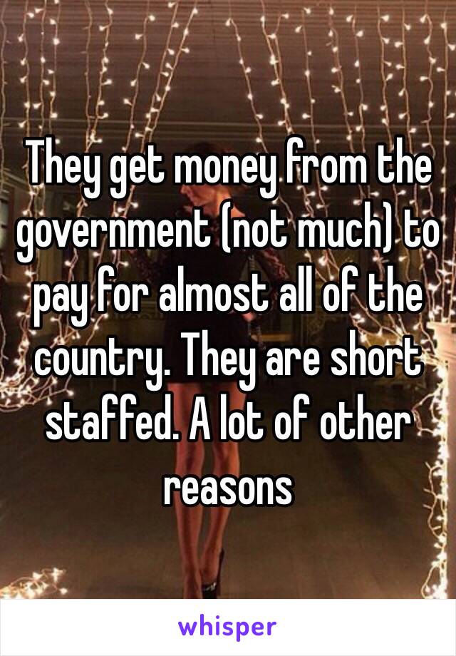 They get money from the government (not much) to pay for almost all of the country. They are short staffed. A lot of other reasons 