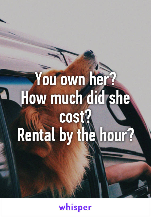 You own her?
How much did she cost?
Rental by the hour?