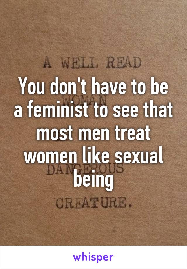 You don't have to be a feminist to see that most men treat women like sexual being