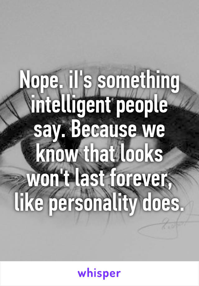 Nope. iI's something intelligent people say. Because we know that looks won't last forever, like personality does.