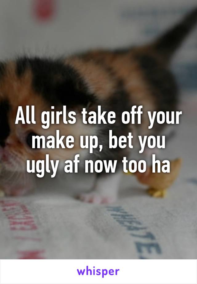 All girls take off your make up, bet you ugly af now too ha