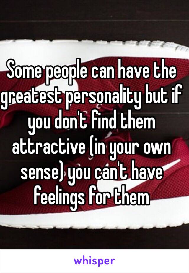 Some people can have the greatest personality but if you don't find them attractive (in your own sense) you can't have feelings for them