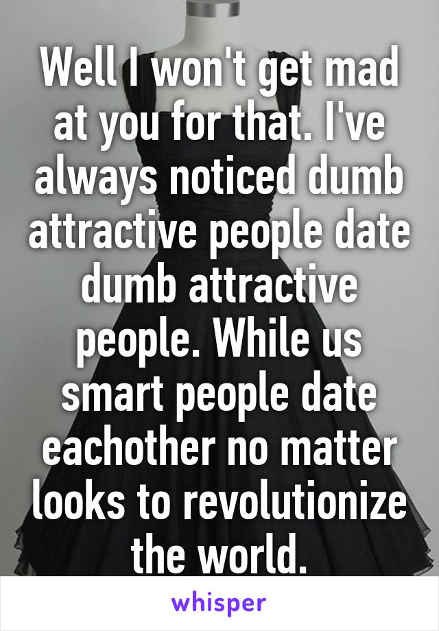 Well I won't get mad at you for that. I've always noticed dumb attractive people date dumb attractive people. While us smart people date eachother no matter looks to revolutionize the world.