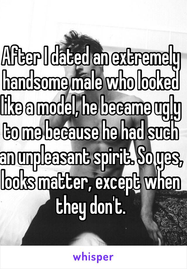 After I dated an extremely handsome male who looked like a model, he became ugly to me because he had such an unpleasant spirit. So yes, looks matter, except when they don't. 